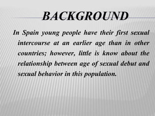 In Spain young people have their first sexual 
intercourse at an earlier age than in other 
countries; however, little is know about the 
relationship between age of sexual debut and 
sexual behavior in this population. 
 
