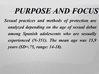 Sexual practices and methods of protection are 
analyzed depending on the age of sexual debut 
among Spanish adolescents who are sexually 
experienced (N-351). The mean age was 15,9 
years (SD=.75, range: 14-18). 
 