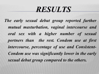 The early sexual debut group reported further 
mutual masturbation, vaginal intercourse and 
oral sex with a higher number of sexual 
portners than the rest. Condom use at first 
intercourse, percentage of use and Consistent- 
Condom use was significantly lower in the early 
sexual debut group compared to the others. 
 