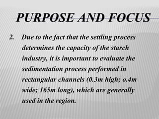 2. Due to the fact that the settling process 
determines the capacity of the starch 
industry, it is important to evaluate the 
sedimentation process performed in 
rectangular channels (0.3m high; o.4m 
wide; 165m long), which are generally 
used in the region. 
 