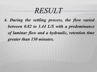 4. During the settling process, the flow varied 
between 0.82 to 1.44 L/S with a predominance 
of laminar flow and a hydraulic, retention time 
greater than 150 minutes. 
 