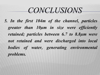 5. In the first 104m of the channel, particles 
greater than 10μm in size were efficiently 
retained; particles between 6.7 to 8.8μm were 
not retained and were discharged into local 
bodies of water, generating environmental 
problems. 
 