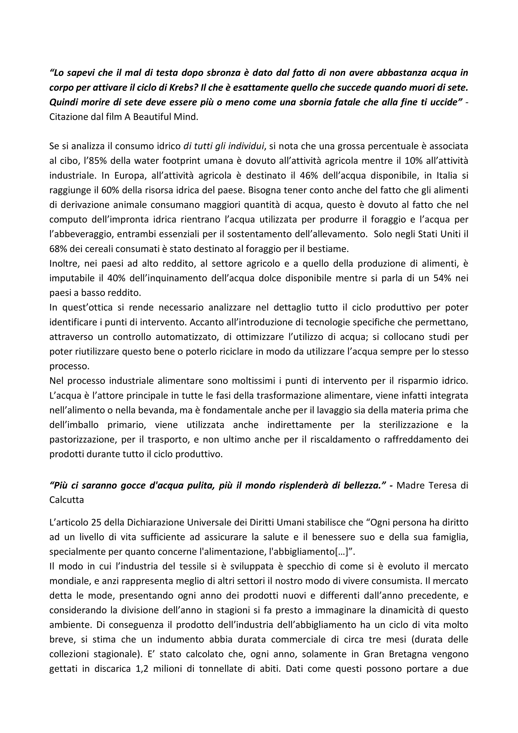 “Lo sapevi che il mal di testa dopo sbronza è dato dal fatto di non avere abbastanza acqua in
corpo per attivare il ciclo di Krebs? Il che è esattamente quello che succede quando muori di sete.
Quindi morire di sete deve essere più o meno come una sbornia fatale che alla fine ti uccide” -
Citazione dal film A Beautiful Mind.
Se si analizza il consumo idrico di tutti gli individui, si nota che una grossa percentuale è associata
al cibo, l’85% della water footprint umana è dovuto all’attività agricola mentre il 10% all’attività
industriale. In Europa, all’attività agricola è destinato il 46% dell’acqua disponibile, in Italia si
raggiunge il 60% della risorsa idrica del paese. Bisogna tener conto anche del fatto che gli alimenti
di derivazione animale consumano maggiori quantità di acqua, questo è dovuto al fatto che nel
computo dell’impronta idrica rientrano l’acqua utilizzata per produrre il foraggio e l’acqua per
l’abbeveraggio, entrambi essenziali per il sostentamento dell’allevamento. Solo negli Stati Uniti il
68% dei cereali consumati è stato destinato al foraggio per il bestiame.
Inoltre, nei paesi ad alto reddito, al settore agricolo e a quello della produzione di alimenti, è
imputabile il 40% dell’inquinamento dell’acqua dolce disponibile mentre si parla di un 54% nei
paesi a basso reddito.
In quest’ottica si rende necessario analizzare nel dettaglio tutto il ciclo produttivo per poter
identificare i punti di intervento. Accanto all’introduzione di tecnologie specifiche che permettano,
attraverso un controllo automatizzato, di ottimizzare l’utilizzo di acqua; si collocano studi per
poter riutilizzare questo bene o poterlo riciclare in modo da utilizzare l’acqua sempre per lo stesso
processo.
Nel processo industriale alimentare sono moltissimi i punti di intervento per il risparmio idrico.
L’acqua è l’attore principale in tutte le fasi della trasformazione alimentare, viene infatti integrata
nell’alimento o nella bevanda, ma è fondamentale anche per il lavaggio sia della materia prima che
dell’imballo primario, viene utilizzata anche indirettamente per la sterilizzazione e la
pastorizzazione, per il trasporto, e non ultimo anche per il riscaldamento o raffreddamento dei
prodotti durante tutto il ciclo produttivo.
“Più ci saranno gocce d'acqua pulita, più il mondo risplenderà di bellezza.” - Madre Teresa di
Calcutta
L’articolo 25 della Dichiarazione Universale dei Diritti Umani stabilisce che “Ogni persona ha diritto
ad un livello di vita sufficiente ad assicurare la salute e il benessere suo e della sua famiglia,
specialmente per quanto concerne l'alimentazione, l'abbigliamento[…]”.
Il modo in cui l’industria del tessile si è sviluppata è specchio di come si è evoluto il mercato
mondiale, e anzi rappresenta meglio di altri settori il nostro modo di vivere consumista. Il mercato
detta le mode, presentando ogni anno dei prodotti nuovi e differenti dall’anno precedente, e
considerando la divisione dell’anno in stagioni si fa presto a immaginare la dinamicità di questo
ambiente. Di conseguenza il prodotto dell’industria dell’abbigliamento ha un ciclo di vita molto
breve, si stima che un indumento abbia durata commerciale di circa tre mesi (durata delle
collezioni stagionale). E’ stato calcolato che, ogni anno, solamente in Gran Bretagna vengono
gettati in discarica 1,2 milioni di tonnellate di abiti. Dati come questi possono portare a due
 