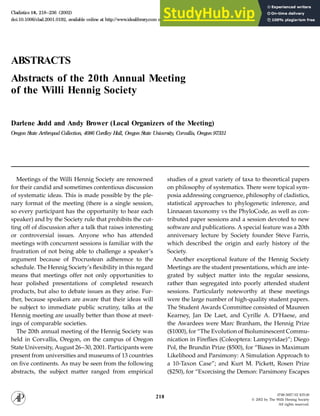 Cladistics 18, 218–236 (2002)
doi:10.1006/clad.2001.0192, available online at http://www.idealibrary
.com on
ABSTRACTS
Abstracts of the 20th Annual Meeting
of the Willi Hennig Society
Darlene Judd and Andy Brower (Local Organizers of the Meeting)
Oregon S
tate Arthropod Collection, 4086 Cordley Hall, Oregon S
tate University, Corvallis, Oregon 97331
Meetings of the Willi Hennig Society are renowned studies of a great variety of taxa to theoretical papers
on philosophy of systematics. There were topical sym-
for their candid and sometimes contentious discussion
of systematic ideas. This is made possible by the ple- posia addressing congruence, philosophy of cladistics,
statistical approaches to phylogenetic inference, and
nary format of the meeting (there is a single session,
so every participant has the opportunity to hear each Linnaean taxonomy vs the PhyloCode, as well as con-
tributed paper sessions and a session devoted to new
speaker) and by the Society rule that prohibits the cut-
ting off of discussion after a talk that raises interesting software and publications. A special feature was a 20th
anniversary lecture by Society founder Steve Farris,
or controversial issues. Anyone who has attended
meetings with concurrent sessions is familiar with the which described the origin and early history of the
Society.
frustration of not being able to challenge a speaker’s
argument because of Procrustean adherence to the Another exceptional feature of the Hennig Society
Meetings are the student presentations, which are inte-
schedule. The Hennig Society’s flexibility in this regard
means that meetings offer not only opportunities to grated by subject matter into the regular sessions,
rather than segregated into poorly attended student
hear polished presentations of completed research
products, but also to debate issues as they arise. Fur- sessions. Particularly noteworthy at these meetings
were the large number of high-quality student papers.
ther, because speakers are aware that their ideas will
be subject to immediate public scrutiny, talks at the The Student Awards Committee consisted of Maureen
Kearney, Jan De Laet, and Cyrille A. D’Haese, and
Hennig meeting are usually better than those at meet-
ings of comparable societies. the Awardees were Marc Branham, the Hennig Prize
($1000), for “The Evolution of Bioluminescent Commu-
The 20th annual meeting of the Hennig Society was
held in Corvallis, Oregon, on the campus of Oregon nication in Fireflies (Coleoptera: Lampyridae)”; Diego
Pol, the Brundin Prize ($500), for “Biases in Maximum
State University, August 26–30, 2001. Participants were
present from universities and museums of 13 countries Likelihood and Parsimony: A Simulation Approach to
a 10-Taxon Case”; and Kurt M. Pickett, Rosen Prize
on five continents. As may be seen from the following
abstracts, the subject matter ranged from empirical ($250), for “Exorcising the Demon: Parsimony Escapes
0748-3007/02 $35.00
218 q 2002 by The Willi Hennig Society
All rights reserved.
 