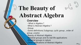 The Beauty of
Abstract Algebra
Overview
- What is Algebra ?
-What is Abstract Algebra ?
-Group
-Some definitions( Subgroup, cyclic group , order of
group ,cosets)
-Beauty of Abstract Algebra
-Dihedral groups and its real life applications
-Dihedral groups in nature
-Other applications of Abstract Algebra
PP14
 