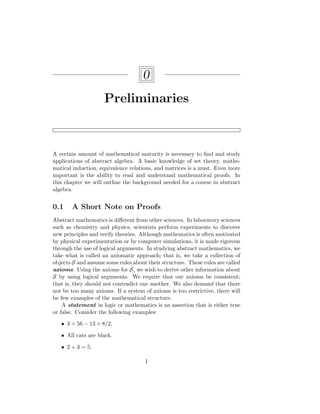0
Preliminaries
A certain amount of mathematical maturity is necessary to find and study
applications of abstract algebra. A basic knowledge of set theory, mathe-
matical induction, equivalence relations, and matrices is a must. Even more
important is the ability to read and understand mathematical proofs. In
this chapter we will outline the background needed for a course in abstract
algebra.
0.1 A Short Note on Proofs
Abstract mathematics is different from other sciences. In laboratory sciences
such as chemistry and physics, scientists perform experiments to discover
new principles and verify theories. Although mathematics is often motivated
by physical experimentation or by computer simulations, it is made rigorous
through the use of logical arguments. In studying abstract mathematics, we
take what is called an axiomatic approach; that is, we take a collection of
objects S and assume some rules about their structure. These rules are called
axioms. Using the axioms for S, we wish to derive other information about
S by using logical arguments. We require that our axioms be consistent;
that is, they should not contradict one another. We also demand that there
not be too many axioms. If a system of axioms is too restrictive, there will
be few examples of the mathematical structure.
A statement in logic or mathematics is an assertion that is either true
or false. Consider the following examples:
• 3 + 56 − 13 + 8/2.
• All cats are black.
• 2 + 3 = 5.
1
 