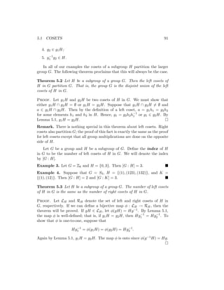 5.1 COSETS 91
4. g2 ∈ g1H;
5. g−1
1 g2 ∈ H.
In all of our examples the cosets of a subgroup H partition the larger
group G. The following theorem proclaims that this will always be the case.
Theorem 5.2 Let H be a subgroup of a group G. Then the left cosets of
H in G partition G. That is, the group G is the disjoint union of the left
cosets of H in G.
Proof. Let g1H and g2H be two cosets of H in G. We must show that
either g1H ∩ g2H = ∅ or g1H = g2H. Suppose that g1H ∩ g2H 6= ∅ and
a ∈ g1H ∩ g2H. Then by the definition of a left coset, a = g1h1 = g2h2
for some elements h1 and h2 in H. Hence, g1 = g2h2h−1
1 or g1 ∈ g2H. By
Lemma 5.1, g1H = g2H. 
Remark. There is nothing special in this theorem about left cosets. Right
cosets also partition G; the proof of this fact is exactly the same as the proof
for left cosets except that all group multiplications are done on the opposite
side of H.
Let G be a group and H be a subgroup of G. Define the index of H
in G to be the number of left cosets of H in G. We will denote the index
by [G : H].
Example 3. Let G = Z6 and H = {0, 3}. Then [G : H] = 3. 
Example 4. Suppose that G = S3, H = {(1), (123), (132)}, and K =
{(1), (12)}. Then [G : H] = 2 and [G : K] = 3. 
Theorem 5.3 Let H be a subgroup of a group G. The number of left cosets
of H in G is the same as the number of right cosets of H in G.
Proof. Let LH and RH denote the set of left and right cosets of H in
G, respectively. If we can define a bijective map φ : LH → RH, then the
theorem will be proved. If gH ∈ LH, let φ(gH) = Hg−1. By Lemma 5.1,
the map φ is well-defined; that is, if g1H = g2H, then Hg−1
1 = Hg−1
2 . To
show that φ is one-to-one, suppose that
Hg−1
1 = φ(g1H) = φ(g2H) = Hg−1
2 .
Again by Lemma 5.1, g1H = g2H. The map φ is onto since φ(g−1H) = Hg.

 