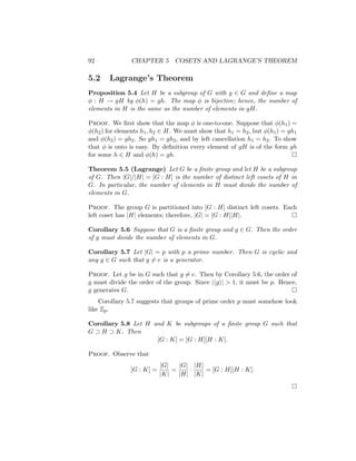 92 CHAPTER 5 COSETS AND LAGRANGE’S THEOREM
5.2 Lagrange’s Theorem
Proposition 5.4 Let H be a subgroup of G with g ∈ G and define a map
φ : H → gH by φ(h) = gh. The map φ is bijective; hence, the number of
elements in H is the same as the number of elements in gH.
Proof. We first show that the map φ is one-to-one. Suppose that φ(h1) =
φ(h2) for elements h1, h2 ∈ H. We must show that h1 = h2, but φ(h1) = gh1
and φ(h2) = gh2. So gh1 = gh2, and by left cancellation h1 = h2. To show
that φ is onto is easy. By definition every element of gH is of the form gh
for some h ∈ H and φ(h) = gh. 
Theorem 5.5 (Lagrange) Let G be a finite group and let H be a subgroup
of G. Then |G|/|H| = [G : H] is the number of distinct left cosets of H in
G. In particular, the number of elements in H must divide the number of
elements in G.
Proof. The group G is partitioned into [G : H] distinct left cosets. Each
left coset has |H| elements; therefore, |G| = [G : H]|H|. 
Corollary 5.6 Suppose that G is a finite group and g ∈ G. Then the order
of g must divide the number of elements in G.
Corollary 5.7 Let |G| = p with p a prime number. Then G is cyclic and
any g ∈ G such that g 6= e is a generator.
Proof. Let g be in G such that g 6= e. Then by Corollary 5.6, the order of
g must divide the order of the group. Since |hgi|  1, it must be p. Hence,
g generates G. 
Corollary 5.7 suggests that groups of prime order p must somehow look
like Zp.
Corollary 5.8 Let H and K be subgroups of a finite group G such that
G ⊃ H ⊃ K. Then
[G : K] = [G : H][H : K].
Proof. Observe that
[G : K] =
|G|
|K|
=
|G|
|H|
·
|H|
|K|
= [G : H][H : K].

 