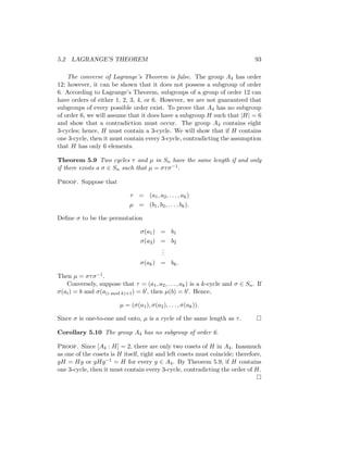 5.2 LAGRANGE’S THEOREM 93
The converse of Lagrange’s Theorem is false. The group A4 has order
12; however, it can be shown that it does not possess a subgroup of order
6. According to Lagrange’s Theorem, subgroups of a group of order 12 can
have orders of either 1, 2, 3, 4, or 6. However, we are not guaranteed that
subgroups of every possible order exist. To prove that A4 has no subgroup
of order 6, we will assume that it does have a subgroup H such that |H| = 6
and show that a contradiction must occur. The group A4 contains eight
3-cycles; hence, H must contain a 3-cycle. We will show that if H contains
one 3-cycle, then it must contain every 3-cycle, contradicting the assumption
that H has only 6 elements.
Theorem 5.9 Two cycles τ and µ in Sn have the same length if and only
if there exists a σ ∈ Sn such that µ = στσ−1.
Proof. Suppose that
τ = (a1, a2, . . . , ak)
µ = (b1, b2, . . . , bk).
Define σ to be the permutation
σ(a1) = b1
σ(a2) = b2
.
.
.
σ(ak) = bk.
Then µ = στσ−1.
Conversely, suppose that τ = (a1, a2, . . . , ak) is a k-cycle and σ ∈ Sn. If
σ(ai) = b and σ(a(i mod k)+1) = b0, then µ(b) = b0. Hence,
µ = (σ(a1), σ(a2), . . . , σ(ak)).
Since σ is one-to-one and onto, µ is a cycle of the same length as τ. 
Corollary 5.10 The group A4 has no subgroup of order 6.
Proof. Since [A4 : H] = 2, there are only two cosets of H in A4. Inasmuch
as one of the cosets is H itself, right and left cosets must coincide; therefore,
gH = Hg or gHg−1 = H for every g ∈ A4. By Theorem 5.9, if H contains
one 3-cycle, then it must contain every 3-cycle, contradicting the order of H.

 