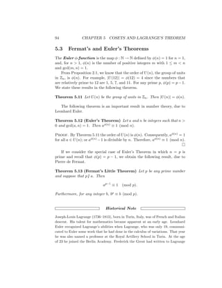 94 CHAPTER 5 COSETS AND LAGRANGE’S THEOREM
5.3 Fermat’s and Euler’s Theorems
The Euler φ-function is the map φ : N → N defined by φ(n) = 1 for n = 1,
and, for n  1, φ(n) is the number of positive integers m with 1 ≤ m  n
and gcd(m, n) = 1.
From Proposition 2.1, we know that the order of U(n), the group of units
in Zn, is φ(n). For example, |U(12)| = φ(12) = 4 since the numbers that
are relatively prime to 12 are 1, 5, 7, and 11. For any prime p, φ(p) = p − 1.
We state these results in the following theorem.
Theorem 5.11 Let U(n) be the group of units in Zn. Then |U(n)| = φ(n).
The following theorem is an important result in number theory, due to
Leonhard Euler.
Theorem 5.12 (Euler’s Theorem) Let a and n be integers such that n 
0 and gcd(a, n) = 1. Then aφ(n) ≡ 1 (mod n).
Proof. By Theorem 5.11 the order of U(n) is φ(n). Consequently, aφ(n) = 1
for all a ∈ U(n); or aφ(n) −1 is divisible by n. Therefore, aφ(n) ≡ 1 (mod n).

If we consider the special case of Euler’s Theorem in which n = p is
prime and recall that φ(p) = p − 1, we obtain the following result, due to
Pierre de Fermat.
Theorem 5.13 (Fermat’s Little Theorem) Let p be any prime number
and suppose that p6 | a. Then
ap−1
≡ 1 (mod p).
Furthermore, for any integer b, bp ≡ b (mod p).
Historical Note
Joseph-Louis Lagrange (1736–1813), born in Turin, Italy, was of French and Italian
descent. His talent for mathematics became apparent at an early age. Leonhard
Euler recognized Lagrange’s abilities when Lagrange, who was only 19, communi-
cated to Euler some work that he had done in the calculus of variations. That year
he was also named a professor at the Royal Artillery School in Turin. At the age
of 23 he joined the Berlin Academy. Frederick the Great had written to Lagrange
 