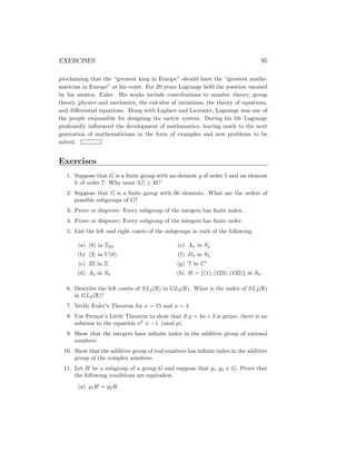 EXERCISES 95
proclaiming that the “greatest king in Europe” should have the “greatest mathe-
matician in Europe” at his court. For 20 years Lagrange held the position vacated
by his mentor, Euler. His works include contributions to number theory, group
theory, physics and mechanics, the calculus of variations, the theory of equations,
and differential equations. Along with Laplace and Lavoisier, Lagrange was one of
the people responsible for designing the metric system. During his life Lagrange
profoundly influenced the development of mathematics, leaving much to the next
generation of mathematicians in the form of examples and new problems to be
solved.
Exercises
1. Suppose that G is a finite group with an element g of order 5 and an element
h of order 7. Why must |G| ≥ 35?
2. Suppose that G is a finite group with 60 elements. What are the orders of
possible subgroups of G?
3. Prove or disprove: Every subgroup of the integers has finite index.
4. Prove or disprove: Every subgroup of the integers has finite order.
5. List the left and right cosets of the subgroups in each of the following.
(a) h8i in Z24
(b) h3i in U(8)
(c) 3Z in Z
(d) A4 in S4
(e) An in Sn
(f) D4 in S4
(g) T in C∗
(h) H = {(1), (123), (132)} in S4
6. Describe the left cosets of SL2(R) in GL2(R). What is the index of SL2(R)
in GL2(R)?
7. Verify Euler’s Theorem for n = 15 and a = 4.
8. Use Fermat’s Little Theorem to show that if p = 4n + 3 is prime, there is no
solution to the equation x2
≡ −1 (mod p).
9. Show that the integers have infinite index in the additive group of rational
numbers.
10. Show that the additive group of real numbers has infinite index in the additive
group of the complex numbers.
11. Let H be a subgroup of a group G and suppose that g1, g2 ∈ G. Prove that
the following conditions are equivalent.
(a) g1H = g2H
 