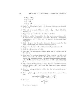 96 CHAPTER 5 COSETS AND LAGRANGE’S THEOREM
(b) Hg−1
1 = Hg−1
2
(c) g1H ⊆ g2H
(d) g2 ∈ g1H
(e) g−1
1 g2 ∈ H
12. If ghg−1
∈ H for all g ∈ G and h ∈ H, show that right cosets are identical
to left cosets.
13. What fails in the proof of Theorem 5.3 if φ : LH → RH is defined by
φ(gH) = Hg?
14. Suppose that gn
= e. Show that the order of g divides n.
15. Modify the proof of Theorem 5.9 to show that any two permutations α, β ∈
Sn have the same cycle structure if and only if there exists a permutation
γ such that β = γαγ−1
. If β = γαγ−1
for some γ ∈ Sn, then α and β are
conjugate.
16. If |G| = 2n, prove that the number of elements of order 2 is odd. Use this
result to show that G must contain a subgroup of order 2.
17. Suppose that [G : H] = 2. If a and b are not in H, show that ab ∈ H.
18. If [G : H] = 2, prove that gH = Hg.
19. Let H and K be subgroups of a group G. Prove that gH ∩ gK is a coset of
H ∩ K in G.
20. Let H and K be subgroups of a group G. Define a relation ∼ on G by a ∼ b
if there exists an h ∈ H and a k ∈ K such that hak = b. Show that this
relation is an equivalence relation. The corresponding equivalence classes are
called double cosets. Compute the double cosets of H = {(1), (123), (132)}
in A4.
21. If G is a group of order pn
where p is prime, show that G must have a proper
subgroup of order p. If n ≥ 3, is it true that G will have a proper subgroup
of order p2
?
22. Let G be a cyclic group of order n. Show that there are exactly φ(n) gener-
ators for G.
23. Let n = pe1
1 pe2
2 · · · pek
k be the factorization of n into distinct primes. Prove
that
φ(n) = n

1 −
1
p1
 
1 −
1
p2

· · ·

1 −
1
pk

.
24. Show that
n =
X
d|n
φ(d)
for all positive integers n.
 