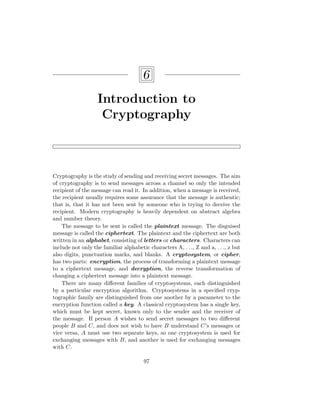 6
Introduction to
Cryptography
Cryptography is the study of sending and receiving secret messages. The aim
of cryptography is to send messages across a channel so only the intended
recipient of the message can read it. In addition, when a message is received,
the recipient usually requires some assurance that the message is authentic;
that is, that it has not been sent by someone who is trying to deceive the
recipient. Modern cryptography is heavily dependent on abstract algebra
and number theory.
The message to be sent is called the plaintext message. The disguised
message is called the ciphertext. The plaintext and the ciphertext are both
written in an alphabet, consisting of letters or characters. Characters can
include not only the familiar alphabetic characters A, . . ., Z and a, . . ., z but
also digits, punctuation marks, and blanks. A cryptosystem, or cipher,
has two parts: encryption, the process of transforming a plaintext message
to a ciphertext message, and decryption, the reverse transformation of
changing a ciphertext message into a plaintext message.
There are many different families of cryptosystems, each distinguished
by a particular encryption algorithm. Cryptosystems in a specified cryp-
tographic family are distinguished from one another by a parameter to the
encryption function called a key. A classical cryptosystem has a single key,
which must be kept secret, known only to the sender and the receiver of
the message. If person A wishes to send secret messages to two different
people B and C, and does not wish to have B understand C’s messages or
vice versa, A must use two separate keys, so one cryptosystem is used for
exchanging messages with B, and another is used for exchanging messages
with C.
97
 