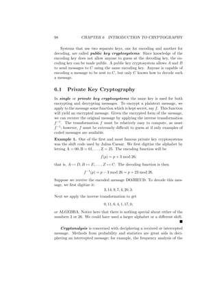 98 CHAPTER 6 INTRODUCTION TO CRYPTOGRAPHY
Systems that use two separate keys, one for encoding and another for
decoding, are called public key cryptosystems. Since knowledge of the
encoding key does not allow anyone to guess at the decoding key, the en-
coding key can be made public. A public key cryptosystem allows A and B
to send messages to C using the same encoding key. Anyone is capable of
encoding a message to be sent to C, but only C knows how to decode such
a message.
6.1 Private Key Cryptography
In single or private key cryptosystems the same key is used for both
encrypting and decrypting messages. To encrypt a plaintext message, we
apply to the message some function which is kept secret, say f. This function
will yield an encrypted message. Given the encrypted form of the message,
we can recover the original message by applying the inverse transformation
f−1. The transformation f must be relatively easy to compute, as must
f−1; however, f must be extremely difficult to guess at if only examples of
coded messages are available.
Example 1. One of the first and most famous private key cryptosystems
was the shift code used by Julius Caesar. We first digitize the alphabet by
letting A = 00, B = 01, . . . , Z = 25. The encoding function will be
f(p) = p + 3 mod 26;
that is, A 7→ D, B 7→ E, . . . , Z 7→ C. The decoding function is then
f−1
(p) = p − 3 mod 26 = p + 23 mod 26.
Suppose we receive the encoded message DOJHEUD. To decode this mes-
sage, we first digitize it:
3, 14, 9, 7, 4, 20, 3.
Next we apply the inverse transformation to get
0, 11, 6, 4, 1, 17, 0,
or ALGEBRA. Notice here that there is nothing special about either of the
numbers 3 or 26. We could have used a larger alphabet or a different shift.

Cryptanalysis is concerned with deciphering a received or intercepted
message. Methods from probability and statistics are great aids in deci-
phering an intercepted message; for example, the frequency analysis of the
 