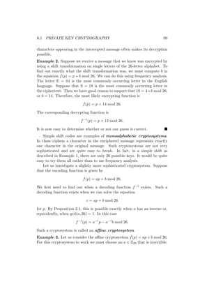 6.1 PRIVATE KEY CRYPTOGRAPHY 99
characters appearing in the intercepted message often makes its decryption
possible.
Example 2. Suppose we receive a message that we know was encrypted by
using a shift transformation on single letters of the 26-letter alphabet. To
find out exactly what the shift transformation was, we must compute b in
the equation f(p) = p + b mod 26. We can do this using frequency analysis.
The letter E = 04 is the most commonly occurring letter in the English
language. Suppose that S = 18 is the most commonly occurring letter in
the ciphertext. Then we have good reason to suspect that 18 = 4+b mod 26,
or b = 14. Therefore, the most likely encrypting function is
f(p) = p + 14 mod 26.
The corresponding decrypting function is
f−1
(p) = p + 12 mod 26.
It is now easy to determine whether or not our guess is correct. 
Simple shift codes are examples of monoalphabetic cryptosystems.
In these ciphers a character in the enciphered message represents exactly
one character in the original message. Such cryptosystems are not very
sophisticated and are quite easy to break. In fact, in a simple shift as
described in Example 1, there are only 26 possible keys. It would be quite
easy to try them all rather than to use frequency analysis.
Let us investigate a slightly more sophisticated cryptosystem. Suppose
that the encoding function is given by
f(p) = ap + b mod 26.
We first need to find out when a decoding function f−1 exists. Such a
decoding function exists when we can solve the equation
c = ap + b mod 26
for p. By Proposition 2.1, this is possible exactly when a has an inverse or,
equivalently, when gcd(a, 26) = 1. In this case
f−1
(p) = a−1
p − a−1
b mod 26.
Such a cryptosystem is called an affine cryptosystem.
Example 3. Let us consider the affine cryptosystem f(p) = ap + b mod 26.
For this cryptosystem to work we must choose an a ∈ Z26 that is invertible.
 