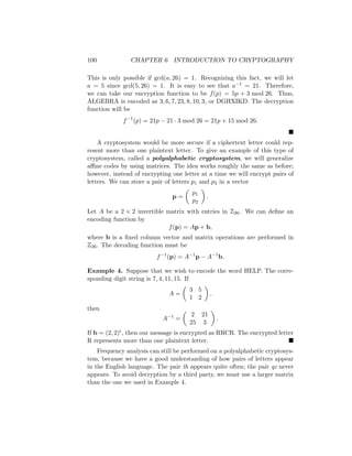 100 CHAPTER 6 INTRODUCTION TO CRYPTOGRAPHY
This is only possible if gcd(a, 26) = 1. Recognizing this fact, we will let
a = 5 since gcd(5, 26) = 1. It is easy to see that a−1 = 21. Therefore,
we can take our encryption function to be f(p) = 5p + 3 mod 26. Thus,
ALGEBRA is encoded as 3, 6, 7, 23, 8, 10, 3, or DGHXIKD. The decryption
function will be
f−1
(p) = 21p − 21 · 3 mod 26 = 21p + 15 mod 26.

A cryptosystem would be more secure if a ciphertext letter could rep-
resent more than one plaintext letter. To give an example of this type of
cryptosystem, called a polyalphabetic cryptosystem, we will generalize
affine codes by using matrices. The idea works roughly the same as before;
however, instead of encrypting one letter at a time we will encrypt pairs of
letters. We can store a pair of letters p1 and p2 in a vector
p =

p1
p2

.
Let A be a 2 × 2 invertible matrix with entries in Z26. We can define an
encoding function by
f(p) = Ap + b,
where b is a fixed column vector and matrix operations are performed in
Z26. The decoding function must be
f−1
(p) = A−1
p − A−1
b.
Example 4. Suppose that we wish to encode the word HELP. The corre-
sponding digit string is 7, 4, 11, 15. If
A =

3 5
1 2

,
then
A−1
=

2 21
25 3

.
If b = (2, 2)t, then our message is encrypted as RRCR. The encrypted letter
R represents more than one plaintext letter. 
Frequency analysis can still be performed on a polyalphabetic cryptosys-
tem, because we have a good understanding of how pairs of letters appear
in the English language. The pair th appears quite often; the pair qz never
appears. To avoid decryption by a third party, we must use a larger matrix
than the one we used in Example 4.
 