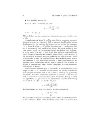 2 CHAPTER 0 PRELIMINARIES
• 2x = 6 exactly when x = 4.
• If ax2 + bx + c = 0 and a 6= 0, then
x =
−b ±
√
b2 − 4ac
2a
.
• x3 − 4x2 + 5x − 6.
All but the first and last examples are statements, and must be either true
or false.
A mathematical proof is nothing more than a convincing argument
about the accuracy of a statement. Such an argument should contain enough
detail to convince the audience; for instance, we can see that the statement
“2x = 6 exactly when x = 4” is false by evaluating 2 · 4 and noting that
6 6= 8, an argument that would satisfy anyone. Of course, audiences may
vary widely: proofs can be addressed to another student, to a professor,
or to the reader of a text. If more detail than needed is presented in the
proof, then the explanation will be either long-winded or poorly written. If
too much detail is omitted, then the proof may not be convincing. Again
it is important to keep the audience in mind. High school students require
much more detail than do graduate students. A good rule of thumb for an
argument in an introductory abstract algebra course is that it should be
written to convince one’s peers, whether those peers be other students or
other readers of the text.
Let us examine different types of statements. A statement could be as
simple as “10/5 = 2”; however, mathematicians are usually interested in
more complex statements such as “If p, then q,” where p and q are both
statements. If certain statements are known or assumed to be true, we
wish to know what we can say about other statements. Here p is called
the hypothesis and q is known as the conclusion. Consider the following
statement: If ax2 + bx + c = 0 and a 6= 0, then
x =
−b ±
√
b2 − 4ac
2a
.
The hypothesis is ax2 + bx + c = 0 and a 6= 0; the conclusion is
x =
−b ±
√
b2 − 4ac
2a
.
Notice that the statement says nothing about whether or not the hypothesis
is true. However, if this entire statement is true and we can show that
 