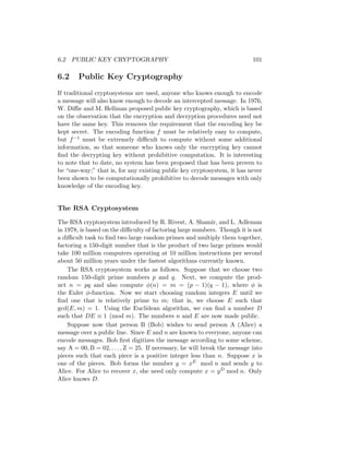 6.2 PUBLIC KEY CRYPTOGRAPHY 101
6.2 Public Key Cryptography
If traditional cryptosystems are used, anyone who knows enough to encode
a message will also know enough to decode an intercepted message. In 1976,
W. Diffie and M. Hellman proposed public key cryptography, which is based
on the observation that the encryption and decryption procedures need not
have the same key. This removes the requirement that the encoding key be
kept secret. The encoding function f must be relatively easy to compute,
but f−1 must be extremely difficult to compute without some additional
information, so that someone who knows only the encrypting key cannot
find the decrypting key without prohibitive computation. It is interesting
to note that to date, no system has been proposed that has been proven to
be “one-way;” that is, for any existing public key cryptosystem, it has never
been shown to be computationally prohibitive to decode messages with only
knowledge of the encoding key.
The RSA Cryptosystem
The RSA cryptosystem introduced by R. Rivest, A. Shamir, and L. Adleman
in 1978, is based on the difficulty of factoring large numbers. Though it is not
a difficult task to find two large random primes and multiply them together,
factoring a 150-digit number that is the product of two large primes would
take 100 million computers operating at 10 million instructions per second
about 50 million years under the fastest algorithms currently known.
The RSA cryptosystem works as follows. Suppose that we choose two
random 150-digit prime numbers p and q. Next, we compute the prod-
uct n = pq and also compute φ(n) = m = (p − 1)(q − 1), where φ is
the Euler φ-function. Now we start choosing random integers E until we
find one that is relatively prime to m; that is, we choose E such that
gcd(E, m) = 1. Using the Euclidean algorithm, we can find a number D
such that DE ≡ 1 (mod m). The numbers n and E are now made public.
Suppose now that person B (Bob) wishes to send person A (Alice) a
message over a public line. Since E and n are known to everyone, anyone can
encode messages. Bob first digitizes the message according to some scheme,
say A = 00, B = 02, . . . , Z = 25. If necessary, he will break the message into
pieces such that each piece is a positive integer less than n. Suppose x is
one of the pieces. Bob forms the number y = xE mod n and sends y to
Alice. For Alice to recover x, she need only compute x = yD mod n. Only
Alice knows D.
 