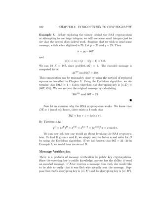 102 CHAPTER 6 INTRODUCTION TO CRYPTOGRAPHY
Example 5. Before exploring the theory behind the RSA cryptosystem
or attempting to use large integers, we will use some small integers just to
see that the system does indeed work. Suppose that we wish to send some
message, which when digitized is 23. Let p = 23 and q = 29. Then
n = pq = 667
and
φ(n) = m = (p − 1)(q − 1) = 616.
We can let E = 487, since gcd(616, 487) = 1. The encoded message is
computed to be
23487
mod 667 = 368.
This computation can be reasonably done by using the method of repeated
squares as described in Chapter 3. Using the Euclidean algorithm, we de-
termine that 191E = 1 + 151m; therefore, the decrypting key is (n, D) =
(667, 191). We can recover the original message by calculating
368191
mod 667 = 23.

Now let us examine why the RSA cryptosystem works. We know that
DE ≡ 1 (mod m); hence, there exists a k such that
DE = km + 1 = kφ(n) + 1.
By Theorem 5.12,
yD
= (xE
)D
= xDE
= xkm+1
= (xφ(n)
)k
x = x mod n.
We can now ask how one would go about breaking the RSA cryptosys-
tem. To find D given n and E, we simply need to factor n and solve for D
by using the Euclidean algorithm. If we had known that 667 = 23 · 29 in
Example 5, we could have recovered D.
Message Verification
There is a problem of message verification in public key cryptosystems.
Since the encoding key is public knowledge, anyone has the ability to send
an encoded message. If Alice receives a message from Bob, she would like
to be able to verify that it was Bob who actually sent the message. Sup-
pose that Bob’s encrypting key is (n0, E0) and his decrypting key is (n0, D0).
 