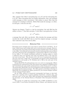 6.2 PUBLIC KEY CRYPTOGRAPHY 103
Also, suppose that Alice’s encrypting key is (n, E) and her decrypting key
is (n, D). Since encryption keys are public information, they can exchange
coded messages at their convenience. Bob wishes to assure Alice that the
message he is sending is authentic. Before Bob sends the message x to Alice,
he decrypts x with his own key:
x0
= xD0
mod n0
.
Anyone can change x0 back to x just by encryption, but only Bob has the
ability to form x0. Now Bob encrypts x0 with Alice’s encryption key to form
y0
= x0E
mod n,
a message that only Alice can decode. Alice decodes the message and then
encodes the result with Bob’s key to read the original message, a message
that could have only been sent by Bob.
Historical Note
Encrypting secret messages goes as far back as ancient Greece and Rome. As we
know, Julius Caesar used a simple shift code to send and receive messages. However,
the formal study of encoding and decoding messages probably began with the Arabs
in the 1400s. In the fifteenth and sixteenth centuries mathematicians such as Alberti
and Viete discovered that monoalphabetic cryptosystems offered no real security.
In the 1800s, F. W. Kasiski established methods for breaking ciphers in which
a ciphertext letter can represent more than one plaintext letter, if the same key
was used several times. This discovery led to the use of cryptosystems with keys
that were used only a single time. Cryptography was placed on firm mathematical
foundations by such people as W. Friedman and L. Hill in the early part of the
twentieth century.
During World War II mathematicians were very active in cryptography. Efforts
to penetrate the cryptosystems of the Axis nations were organized in England and in
the United States by such notable mathematicians as Alan Turing and A. A. Albert.
The period after World War I saw the development of special-purpose machines for
encrypting and decrypting messages. The Allies gained a tremendous advantage in
World War II by breaking the ciphers produced by the German Enigma machine
and the Japanese Purple ciphers.
By the 1970s, interest in commercial cryptography had begun to take hold.
There was a growing need to protect banking transactions, computer data, and
electronic mail. In the early 1970s, IBM developed and implemented LUZIFER,
the forerunner of the National Bureau of Standards’ Data Encryption Standard
(DES).
The concept of a public key cryptosystem, due to Diffie and Hellman, is very
recent (1976). It was further developed by Rivest, Shamir, and Adleman with the
 