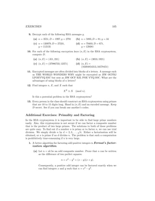 EXERCISES 105
9. Decrypt each of the following RSA messages y.
(a) n = 3551, D = 1997, y = 2791
(c) n = 120979, D = 27331,
y = 112135
(b) n = 5893, D = 81, y = 34
(d) n = 79403, D = 671,
y = 129381
10. For each of the following encryption keys (n, E) in the RSA cryptosystem,
compute D.
(a) (n, E) = (451, 231)
(c) (n, E) = (37986733, 12371)
(b) (n, E) = (3053, 1921)
(d) (n, E) =
(16394854313, 34578451)
11. Encrypted messages are often divided into blocks of n letters. A message such
as THE WORLD WONDERS WHY might be encrypted as JIW OCFRJ
LPOEVYQ IOC but sent as JIW OCF RJL POE VYQ IOC. What are the
advantages of using blocks of n letters?
12. Find integers n, E, and X such that
XE
≡ X (mod n).
Is this a potential problem in the RSA cryptosystem?
13. Every person in the class should construct an RSA cryptosystem using primes
that are 10 to 15 digits long. Hand in (n, E) and an encoded message. Keep
D secret. See if you can break one another’s codes.
Additional Exercises: Primality and Factoring
In the RSA cryptosystem it is important to be able to find large prime numbers
easily. Also, this cryptosystem is not secure if we can factor a composite number
that is the product of two large primes. The solutions to both of these problems
are quite easy. To find out if a number n is prime or to factor n, we can use trial
division. We simply divide n by d = 2, 3, . . . ,
√
n. Either a factorization will be
obtained, or n is prime if no d divides n. The problem is that such a computation
is prohibitively time-consuming if n is very large.
1. A better algorithm for factoring odd positive integers is Fermat’s factor-
ization algorithm.
(a) Let n = ab be an odd composite number. Prove that n can be written
as the difference of two perfect squares:
n = x2
− y2
= (x − y)(x + y).
Consequently, a positive odd integer can be factored exactly when we
can find integers x and y such that n = x2
− y2
.
 