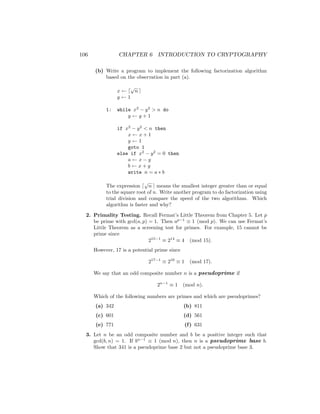 106 CHAPTER 6 INTRODUCTION TO CRYPTOGRAPHY
(b) Write a program to implement the following factorization algorithm
based on the observation in part (a).
x ← d
√
n e
y ← 1
1: while x2
− y2
 n do
y ← y + 1
if x2
− y2
 n then
x ← x + 1
y ← 1
goto 1
else if x2
− y2
= 0 then
a ← x − y
b ← x + y
write n = a ∗ b
The expression d
√
n e means the smallest integer greater than or equal
to the square root of n. Write another program to do factorization using
trial division and compare the speed of the two algorithms. Which
algorithm is faster and why?
2. Primality Testing. Recall Fermat’s Little Theorem from Chapter 5. Let p
be prime with gcd(a, p) = 1. Then ap−1
≡ 1 (mod p). We can use Fermat’s
Little Theorem as a screening test for primes. For example, 15 cannot be
prime since
215−1
≡ 214
≡ 4 (mod 15).
However, 17 is a potential prime since
217−1
≡ 216
≡ 1 (mod 17).
We say that an odd composite number n is a pseudoprime if
2n−1
≡ 1 (mod n).
Which of the following numbers are primes and which are pseudoprimes?
(a) 342
(c) 601
(e) 771
(b) 811
(d) 561
(f) 631
3. Let n be an odd composite number and b be a positive integer such that
gcd(b, n) = 1. If bn−1
≡ 1 (mod n), then n is a pseudoprime base b.
Show that 341 is a pseudoprime base 2 but not a pseudoprime base 3.
 
