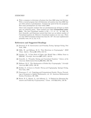 EXERCISES 107
4. Write a program to determine all primes less than 2000 using trial division.
Write a second program that will determine all numbers less than 2000 that
are either primes or pseudoprimes. Compare the speed of the two programs.
How many pseudoprimes are there below 2000?
There exist composite numbers that are pseudoprimes for all bases to which
they are relatively prime. These numbers are called Carmichael num-
bers. The first Carmichael number is 561 = 3 · 11 · 17. In 1992, Al-
ford, Granville, and Pomerance proved that there are an infinite number of
Carmichael numbers [4]. However, Carmichael numbers are very rare. There
are only 2163 Carmichael numbers less than 25×109
. For more sophisticated
primality tests, see [1], [6], or [7].
References and Suggested Readings
[1] Bressoud, D. M. Factorization and Primality Testing. Springer-Verlag, New
York, 1989.
[2] Diffie, W. and Hellman, M. E. “New Directions in Cryptography,” IEEE
Trans. Inform. Theory 22 (1976), 644–54.
[3] Gardner, M. “A New Kind of Cipher that Would Take a Million Years to
BREAK,” Scientific American 237 (1977), 120–24.
[4] Granville, A. “Primality Testing and Carmichael Numbers,” Notices of the
American Mathematical Society 39(1992), 696–700.
[5] Hellman, M. E. “The Mathematics of Public Key Cryptography,” Scientific
American 241 (1979), 130–39.
[6] Koblitz, N. A Course in Number Theory and Cryptography. Springer-Verlag,
New York, 1987.
[7] Pomerance, C., ed. Cryptology and Computational Number Theory. Proceed-
ings of Symposia in Applied Mathematics, vol. 42. American Mathematical
Society, Providence, RI, 1990.
[8] Rivest, R. L., Shamir, A., and Adleman, L., “A Method for Obtaining Sig-
natures and Public-key Cryptosystems,” Comm. ACM 21(1978), 120–26.
 