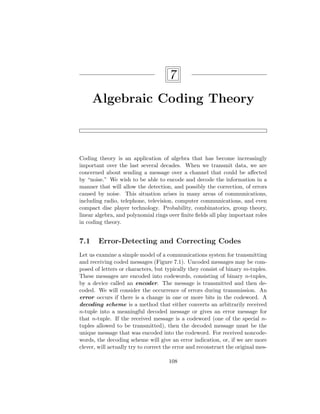 7
Algebraic Coding Theory
Coding theory is an application of algebra that has become increasingly
important over the last several decades. When we transmit data, we are
concerned about sending a message over a channel that could be affected
by “noise.” We wish to be able to encode and decode the information in a
manner that will allow the detection, and possibly the correction, of errors
caused by noise. This situation arises in many areas of communications,
including radio, telephone, television, computer communications, and even
compact disc player technology. Probability, combinatorics, group theory,
linear algebra, and polynomial rings over finite fields all play important roles
in coding theory.
7.1 Error-Detecting and Correcting Codes
Let us examine a simple model of a communications system for transmitting
and receiving coded messages (Figure 7.1). Uncoded messages may be com-
posed of letters or characters, but typically they consist of binary m-tuples.
These messages are encoded into codewords, consisting of binary n-tuples,
by a device called an encoder. The message is transmitted and then de-
coded. We will consider the occurrence of errors during transmission. An
error occurs if there is a change in one or more bits in the codeword. A
decoding scheme is a method that either converts an arbitrarily received
n-tuple into a meaningful decoded message or gives an error message for
that n-tuple. If the received message is a codeword (one of the special n-
tuples allowed to be transmitted), then the decoded message must be the
unique message that was encoded into the codeword. For received noncode-
words, the decoding scheme will give an error indication, or, if we are more
clever, will actually try to correct the error and reconstruct the original mes-
108
 