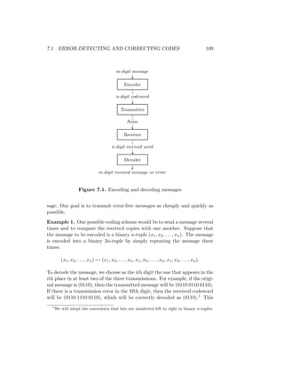 7.1 ERROR-DETECTING AND CORRECTING CODES 109
m-digit received message or error
n-digit received word
Noise
n-digit codeword
m-digit message
Decoder
Receiver
Transmitter
Encoder
?
?
?
?
?
Figure 7.1. Encoding and decoding messages
sage. Our goal is to transmit error-free messages as cheaply and quickly as
possible.
Example 1. One possible coding scheme would be to send a message several
times and to compare the received copies with one another. Suppose that
the message to be encoded is a binary n-tuple (x1, x2, . . . , xn). The message
is encoded into a binary 3n-tuple by simply repeating the message three
times:
(x1, x2, . . . , xn) 7→ (x1, x2, . . . , xn, x1, x2, . . . , xn, x1, x2, . . . , xn).
To decode the message, we choose as the ith digit the one that appears in the
ith place in at least two of the three transmissions. For example, if the origi-
nal message is (0110), then the transmitted message will be (0110 0110 0110).
If there is a transmission error in the fifth digit, then the received codeword
will be (0110 1110 0110), which will be correctly decoded as (0110).1 This
1
We will adopt the convention that bits are numbered left to right in binary n-tuples.
 