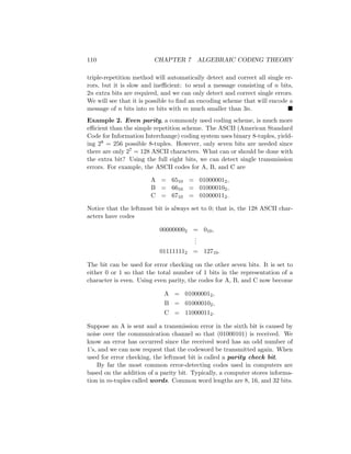 110 CHAPTER 7 ALGEBRAIC CODING THEORY
triple-repetition method will automatically detect and correct all single er-
rors, but it is slow and inefficient: to send a message consisting of n bits,
2n extra bits are required, and we can only detect and correct single errors.
We will see that it is possible to find an encoding scheme that will encode a
message of n bits into m bits with m much smaller than 3n. 
Example 2. Even parity, a commonly used coding scheme, is much more
efficient than the simple repetition scheme. The ASCII (American Standard
Code for Information Interchange) coding system uses binary 8-tuples, yield-
ing 28 = 256 possible 8-tuples. However, only seven bits are needed since
there are only 27 = 128 ASCII characters. What can or should be done with
the extra bit? Using the full eight bits, we can detect single transmission
errors. For example, the ASCII codes for A, B, and C are
A = 6510 = 010000012,
B = 6610 = 010000102,
C = 6710 = 010000112.
Notice that the leftmost bit is always set to 0; that is, the 128 ASCII char-
acters have codes
000000002 = 010,
.
.
.
011111112 = 12710.
The bit can be used for error checking on the other seven bits. It is set to
either 0 or 1 so that the total number of 1 bits in the representation of a
character is even. Using even parity, the codes for A, B, and C now become
A = 010000012,
B = 010000102,
C = 110000112.
Suppose an A is sent and a transmission error in the sixth bit is caused by
noise over the communication channel so that (01000101) is received. We
know an error has occurred since the received word has an odd number of
1’s, and we can now request that the codeword be transmitted again. When
used for error checking, the leftmost bit is called a parity check bit.
By far the most common error-detecting codes used in computers are
based on the addition of a parity bit. Typically, a computer stores informa-
tion in m-tuples called words. Common word lengths are 8, 16, and 32 bits.
 