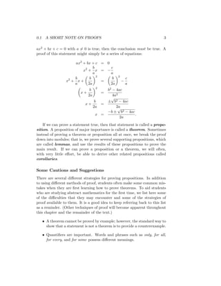 0.1 A SHORT NOTE ON PROOFS 3
ax2 + bx + c = 0 with a 6= 0 is true, then the conclusion must be true. A
proof of this statement might simply be a series of equations:
ax2
+ bx + c = 0
x2
+
b
a
x = −
c
a
x2
+
b
a
x +

b
2a
2
=

b
2a
2
−
c
a

x +
b
2a
2
=
b2 − 4ac
4a2
x +
b
2a
=
±
√
b2 − 4ac
2a
x =
−b ±
√
b2 − 4ac
2a
.
If we can prove a statement true, then that statement is called a propo-
sition. A proposition of major importance is called a theorem. Sometimes
instead of proving a theorem or proposition all at once, we break the proof
down into modules; that is, we prove several supporting propositions, which
are called lemmas, and use the results of these propositions to prove the
main result. If we can prove a proposition or a theorem, we will often,
with very little effort, be able to derive other related propositions called
corollaries.
Some Cautions and Suggestions
There are several different strategies for proving propositions. In addition
to using different methods of proof, students often make some common mis-
takes when they are first learning how to prove theorems. To aid students
who are studying abstract mathematics for the first time, we list here some
of the difficulties that they may encounter and some of the strategies of
proof available to them. It is a good idea to keep referring back to this list
as a reminder. (Other techniques of proof will become apparent throughout
this chapter and the remainder of the text.)
• A theorem cannot be proved by example; however, the standard way to
show that a statement is not a theorem is to provide a counterexample.
• Quantifiers are important. Words and phrases such as only, for all,
for every, and for some possess different meanings.
 