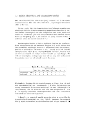 7.1 ERROR-DETECTING AND CORRECTING CODES 111
One bit in the word is set aside as the parity check bit, and is not used to
store information. This bit is set to either 0 or 1, depending on the number
of 1’s in the word.
Adding a parity check bit allows the detection of all single errors because
changing a single bit either increases or decreases the number of 1’s by one,
and in either case the parity has been changed from even to odd, so the new
word is not a codeword. (We could also construct an error detection scheme
based on odd parity; that is, we could set the parity check bit so that a
codeword always has an odd number of 1’s.) 
The even parity system is easy to implement, but has two drawbacks.
First, multiple errors are not detectable. Suppose an A is sent and the first
and seventh bits are changed from 0 to 1. The received word is a codeword,
but will be decoded into a C instead of an A. Second, we do not have the
ability to correct errors. If the 8-tuple (10011000) is received, we know that
an error has occurred, but we have no idea which bit has been changed. We
will now investigate a coding scheme that will not only allow us to detect
transmission errors but will actually correct the errors.
Table 7.1. A repetition code
Received Word
000 001 010 011 100 101 110 111
Transmitted 000 0 1 1 2 1 2 2 3
Codeword 111 3 2 2 1 2 1 1 0
Example 3. Suppose that our original message is either a 0 or a 1, and
that 0 encodes to (000) and 1 encodes to (111). If only a single error occurs
during transmission, we can detect and correct the error. For example, if a
101 is received, then the second bit must have been changed from a 1 to a
0. The originally transmitted codeword must have been (111). This method
will detect and correct all single errors.
In Table 7.1, we present all possible words that might be received for the
transmitted codewords (000) and (111). Table 7.1 also shows the number of
bits by which each received 3-tuple differs from each original codeword. 
 