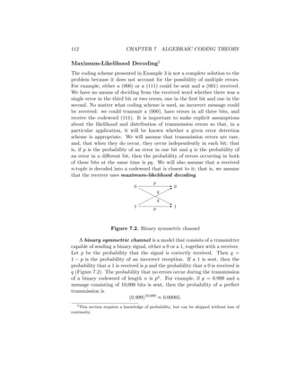 112 CHAPTER 7 ALGEBRAIC CODING THEORY
Maximum-Likelihood Decoding2
The coding scheme presented in Example 3 is not a complete solution to the
problem because it does not account for the possibility of multiple errors.
For example, either a (000) or a (111) could be sent and a (001) received.
We have no means of deciding from the received word whether there was a
single error in the third bit or two errors, one in the first bit and one in the
second. No matter what coding scheme is used, an incorrect message could
be received: we could transmit a (000), have errors in all three bits, and
receive the codeword (111). It is important to make explicit assumptions
about the likelihood and distribution of transmission errors so that, in a
particular application, it will be known whether a given error detection
scheme is appropriate. We will assume that transmission errors are rare,
and, that when they do occur, they occur independently in each bit; that
is, if p is the probability of an error in one bit and q is the probability of
an error in a different bit, then the probability of errors occurring in both
of these bits at the same time is pq. We will also assume that a received
n-tuple is decoded into a codeword that is closest to it; that is, we assume
that the receiver uses maximum-likelihood decoding.
-
-




*
HHHH
HHH
H
j
0
1
0
1
p
p
q
q
Figure 7.2. Binary symmetric channel
A binary symmetric channel is a model that consists of a transmitter
capable of sending a binary signal, either a 0 or a 1, together with a receiver.
Let p be the probability that the signal is correctly received. Then q =
1 − p is the probability of an incorrect reception. If a 1 is sent, then the
probability that a 1 is received is p and the probability that a 0 is received is
q (Figure 7.2). The probability that no errors occur during the transmission
of a binary codeword of length n is pn. For example, if p = 0.999 and a
message consisting of 10,000 bits is sent, then the probability of a perfect
transmission is
(0.999)10,000
≈ 0.00005.
2
This section requires a knowledge of probability, but can be skipped without loss of
continuity.
 