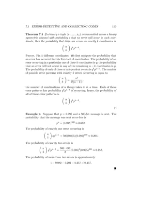 7.1 ERROR-DETECTING AND CORRECTING CODES 113
Theorem 7.1 If a binary n-tuple (x1, . . . , xn) is transmitted across a binary
symmetric channel with probability p that no error will occur in each coor-
dinate, then the probability that there are errors in exactly k coordinates is

n
k

qk
pn−k
.
Proof. Fix k different coordinates. We first compute the probability that
an error has occurred in this fixed set of coordinates. The probability of an
error occurring in a particular one of these k coordinates is q; the probability
that an error will not occur in any of the remaining n − k coordinates is p.
The probability of each of these n independent events is qkpn−k. The number
of possible error patterns with exactly k errors occurring is equal to

n
k

=
n!
k!(n − k)!
,
the number of combinations of n things taken k at a time. Each of these
error patterns has probability qkpn−k of occurring; hence, the probability of
all of these error patterns is

n
k

qk
pn−k
.

Example 4. Suppose that p = 0.995 and a 500-bit message is sent. The
probability that the message was sent error-free is
pn
= (0.995)500
≈ 0.082.
The probability of exactly one error occurring is

n
1

qpn−1
= 500(0.005)(0.995)499
≈ 0.204.
The probability of exactly two errors is

n
2

q2
pn−2
=
500 · 499
2
(0.005)2
(0.995)498
≈ 0.257.
The probability of more than two errors is approximately
1 − 0.082 − 0.204 − 0.257 = 0.457.

 