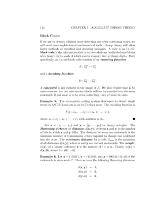 114 CHAPTER 7 ALGEBRAIC CODING THEORY
Block Codes
If we are to develop efficient error-detecting and error-correcting codes, we
will need more sophisticated mathematical tools. Group theory will allow
faster methods of encoding and decoding messages. A code is an (n, m)-
block code if the information that is to be coded can be divided into blocks
of m binary digits, each of which can be encoded into n binary digits. More
specifically, an (n, m)-block code consists of an encoding function
E : Zm
2 → Zn
2
and a decoding function
D : Zn
2 → Zm
2 .
A codeword is any element in the image of E. We also require that E be
one-to-one so that two information blocks will not be encoded into the same
codeword. If our code is to be error-correcting, then D must be onto.
Example 5. The even-parity coding system developed to detect single
errors in ASCII characters is an (8, 7)-block code. The encoding function is
E(x7, x6, . . . , x1) = (x8, x7, . . . , x1),
where x8 = x7 + x6 + · · · + x1 with addition in Z2. 
Let x = (x1, . . . , xn) and y = (y1, . . . , yn) be binary n-tuples. The
Hamming distance or distance, d(x, y), between x and y is the number
of bits in which x and y differ. The distance between two codewords is the
minimum number of transmission errors required to change one codeword
into the other. The minimum distance for a code, dmin, is the minimum
of all distances d(x, y), where x and y are distinct codewords. The weight,
w(x), of a binary codeword x is the number of 1’s in x. Clearly, w(x) =
d(x, 0), where 0 = (00 · · · 0).
Example 6. Let x = (10101), y = (11010), and z = (00011) be all of the
codewords in some code C. Then we have the following Hamming distances:
d(x, y) = 4,
d(x, z) = 3,
d(y, z) = 3.
 