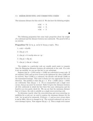 7.1 ERROR-DETECTING AND CORRECTING CODES 115
The minimum distance for this code is 3. We also have the following weights:
w(x) = 3,
w(y) = 3,
w(z) = 2.

The following proposition lists some basic properties about the weight
of a codeword and the distance between two codewords. The proof is left as
an exercise.
Proposition 7.2 Let x, y, and z be binary n-tuples. Then
1. w(x) = d(x, 0);
2. d(x, y) ≥ 0;
3. d(x, y) = 0 exactly when x = y;
4. d(x, y) = d(y, x);
5. d(x, y) ≤ d(x, z) + d(z, y).
The weights in a particular code are usually much easier to compute
than the Hamming distances between all codewords in the code. If a code
is set up carefully, we can use this fact to our advantage.
Suppose that x = (1101) and y = (1100) are codewords in some code. If
we transmit (1101) and an error occurs in the rightmost bit, then (1100) will
be received. Since (1100) is a codeword, the decoder will decode (1100) as
the transmitted message. This code is clearly not very appropriate for error
detection. The problem is that d(x, y) = 1. If x = (1100) and y = (1010)
are codewords, then d(x, y) = 2. If x is transmitted and a single error
occurs, then y can never be received. Table 7.2 gives the distances between
all 4-bit codewords in which the first three bits carry information and the
fourth is an even parity check bit. We can see that the minimum distance
here is 2; hence, the code is suitable as a single error-correcting code.
To determine exactly what the error-detecting and error-correcting ca-
pabilities for a code are, we need to analyze the minimum distance for the
code. Let x and y be codewords. If d(x, y) = 1 and an error occurs where
x and y differ, then x is changed to y. The received codeword is y and no
error message is given. Now suppose d(x, y) = 2. Then a single error cannot
 