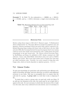 7.2 LINEAR CODES 117
Example 7. In Table 7.3, the codewords c1 = (00000), c2 = (00111),
c3 = (11100), and c4 = (11011) determine a single error-correcting code.

Table 7.3. Hamming distances for an error-correcting code
00000 00111 11100 11011
00000 0 3 3 4
00111 3 0 4 3
11100 3 4 0 3
11011 4 3 3 0
Historical Note
Modern coding theory began in 1948 with C. Shannon’s paper, “A Mathematical
Theory of Information” [7]. This paper offered an example of an algebraic code, and
Shannon’s Theorem proclaimed exactly how good codes could be expected to be.
Richard Hamming began working with linear codes at Bell Labs in the late 1940s
and early 1950s after becoming frustrated because the programs that he was running
could not recover from simple errors generated by noise. Coding theory has grown
tremendously in the past several years. The Theory of Error-Correcting Codes,
by MacWilliams and Sloane [5], published in 1977, already contained over 1500
references. Linear codes (Reed-Muller (32, 6)-block codes) were used on NASA’s
Mariner space probes. More recent space probes such as Voyager have used what
are called convolution codes. Currently, very active research is being done with
Goppa codes, which are heavily dependent on algebraic geometry.
7.2 Linear Codes
To gain more knowledge of a particular code and develop more efficient tech-
niques of encoding, decoding, and error detection, we need to add additional
structure to our codes. One way to accomplish this is to require that the
code also be a group. A group code is a code that is also a subgroup of
Zn
2 .
To check that a code is a group code, we need only verify one thing. If
we add any two elements in the code, the result must be an n-tuple that is
again in the code. It is not necessary to check that the inverse of the n-tuple
is in the code, since every codeword is its own inverse, nor is it necessary to
 