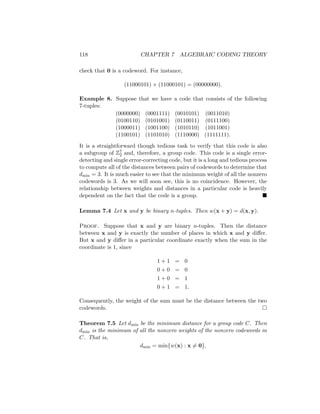 118 CHAPTER 7 ALGEBRAIC CODING THEORY
check that 0 is a codeword. For instance,
(11000101) + (11000101) = (00000000).
Example 8. Suppose that we have a code that consists of the following
7-tuples:
(0000000) (0001111) (0010101) (0011010)
(0100110) (0101001) (0110011) (0111100)
(1000011) (1001100) (1010110) (1011001)
(1100101) (1101010) (1110000) (1111111).
It is a straightforward though tedious task to verify that this code is also
a subgroup of Z7
2 and, therefore, a group code. This code is a single error-
detecting and single error-correcting code, but it is a long and tedious process
to compute all of the distances between pairs of codewords to determine that
dmin = 3. It is much easier to see that the minimum weight of all the nonzero
codewords is 3. As we will soon see, this is no coincidence. However, the
relationship between weights and distances in a particular code is heavily
dependent on the fact that the code is a group. 
Lemma 7.4 Let x and y be binary n-tuples. Then w(x + y) = d(x, y).
Proof. Suppose that x and y are binary n-tuples. Then the distance
between x and y is exactly the number of places in which x and y differ.
But x and y differ in a particular coordinate exactly when the sum in the
coordinate is 1, since
1 + 1 = 0
0 + 0 = 0
1 + 0 = 1
0 + 1 = 1.
Consequently, the weight of the sum must be the distance between the two
codewords. 
Theorem 7.5 Let dmin be the minimum distance for a group code C. Then
dmin is the minimum of all the nonzero weights of the nonzero codewords in
C. That is,
dmin = min{w(x) : x 6= 0}.
 