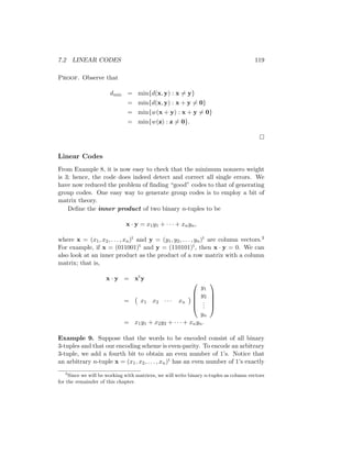 7.2 LINEAR CODES 119
Proof. Observe that
dmin = min{d(x, y) : x 6= y}
= min{d(x, y) : x + y 6= 0}
= min{w(x + y) : x + y 6= 0}
= min{w(z) : z 6= 0}.

Linear Codes
From Example 8, it is now easy to check that the minimum nonzero weight
is 3; hence, the code does indeed detect and correct all single errors. We
have now reduced the problem of finding “good” codes to that of generating
group codes. One easy way to generate group codes is to employ a bit of
matrix theory.
Define the inner product of two binary n-tuples to be
x · y = x1y1 + · · · + xnyn,
where x = (x1, x2, . . . , xn)t and y = (y1, y2, . . . , yn)t are column vectors.3
For example, if x = (011001)t and y = (110101)t, then x · y = 0. We can
also look at an inner product as the product of a row matrix with a column
matrix; that is,
x · y = xt
y
= x1 x2 · · · xn






y1
y2
.
.
.
yn





= x1y1 + x2y2 + · · · + xnyn.
Example 9. Suppose that the words to be encoded consist of all binary
3-tuples and that our encoding scheme is even-parity. To encode an arbitrary
3-tuple, we add a fourth bit to obtain an even number of 1’s. Notice that
an arbitrary n-tuple x = (x1, x2, . . . , xn)t has an even number of 1’s exactly
3
Since we will be working with matrices, we will write binary n-tuples as column vectors
for the remainder of this chapter.
 