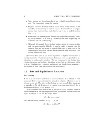 4 CHAPTER 0 PRELIMINARIES
• Never assume any hypothesis that is not explicitly stated in the theo-
rem. You cannot take things for granted.
• Suppose you wish to show that an object exists and is unique. First
show that there actually is such an object. To show that it is unique,
assume that there are two such objects, say r and s, and then show
that r = s.
• Sometimes it is easier to prove the contrapositive of a statement. Prov-
ing the statement “If p, then q” is exactly the same as proving the
statement “If not q, then not p.”
• Although it is usually better to find a direct proof of a theorem, this
task can sometimes be difficult. It may be easier to assume that the
theorem that you are trying to prove is false, and to hope that in the
course of your argument you are forced to make some statement that
cannot possibly be true.
Remember that one of the main objectives of higher mathematics is
proving theorems. Theorems are tools that make new and productive ap-
plications of mathematics possible. We use examples to give insight into
existing theorems and to foster intuitions as to what new theorems might
be true. Applications, examples, and proofs are tightly interconnected—
much more so than they may seem at first appearance.
0.2 Sets and Equivalence Relations
Set Theory
A set is a well-defined collection of objects; that is, it is defined in such
a manner that we can determine for any given object x whether or not x
belongs to the set. The objects that belong to a set are called its elements
or members. We will denote sets by capital letters, such as A or X; if a is
an element of the set A, we write a ∈ A.
A set is usually specified either by listing all of its elements inside a
pair of braces or by stating the property that determines whether or not an
object x belongs to the set. We might write
X = {x1, x2, . . . , xn}
for a set containing elements x1, x2, . . . , xn or
X = {x : x satisfies P}
 