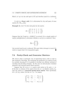 7.3 PARITY-CHECK AND GENERATOR MATRICES 121
Hence, x + y is in the null space of H and therefore must be a codeword.

A code is a linear code if it is determined by the null space of some
matrix H ∈ Mm×n(Z2).
Example 11. Let C be the code given by the matrix
H =


0 0 0 1 1 1
0 1 1 0 1 1
1 0 1 0 0 1

 .
Suppose that the 7-tuple x = (010011)t is received. It is a simple matter of
matrix multiplication to determine whether or not x is a codeword. Since
Hx =


0
1
1

 ,
the received word is not a codeword. We must either attempt to correct the
word or request that it be transmitted again. 
7.3 Parity-Check and Generator Matrices
We need to find a systematic way of generating linear codes as well as
fast methods of decoding. By examining the properties of a matrix H and
by carefully choosing H, it is possible to develop very efficient methods of
encoding and decoding messages. To this end, we will introduce standard
generator and canonical parity-check matrices.
Suppose that H is an m × n matrix with entries in Z2 and n  m.
If the last m columns of the matrix form the m × m identity matrix, Im,
then the matrix is a canonical parity-check matrix. More specifically,
H = (A | Im), where A is the m × (n − m) matrix





a11 a12 · · · a1,n−m
a21 a22 · · · a2,n−m
.
.
.
.
.
.
...
.
.
.
am1 am2 · · · am,n−m





 
