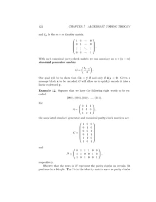 122 CHAPTER 7 ALGEBRAIC CODING THEORY
and Im is the m × m identity matrix





1 0 · · · 0
0 1 · · · 0
.
.
.
.
.
.
...
.
.
.
0 0 · · · 1





.
With each canonical parity-check matrix we can associate an n × (n − m)
standard generator matrix
G =

In−m
A

.
Our goal will be to show that Gx = y if and only if Hy = 0. Given a
message block x to be encoded, G will allow us to quickly encode it into a
linear codeword y.
Example 12. Suppose that we have the following eight words to be en-
coded:
(000), (001), (010), . . . , (111).
For
A =


0 1 1
1 1 0
1 0 1

 ,
the associated standard generator and canonical parity-check matrices are
G =








1 0 0
0 1 0
0 0 1
0 1 1
1 1 0
1 0 1








and
H =


0 1 1 1 0 0
1 1 0 0 1 0
1 0 1 0 0 1

 ,
respectively.
Observe that the rows in H represent the parity checks on certain bit
positions in a 6-tuple. The 1’s in the identity matrix serve as parity checks
 