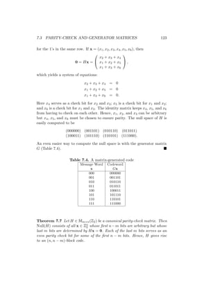 7.3 PARITY-CHECK AND GENERATOR MATRICES 123
for the 1’s in the same row. If x = (x1, x2, x3, x4, x5, x6), then
0 = Hx =


x2 + x3 + x4
x1 + x2 + x5
x1 + x3 + x6

 ,
which yields a system of equations:
x2 + x3 + x4 = 0
x1 + x2 + x5 = 0
x1 + x3 + x6 = 0.
Here x4 serves as a check bit for x2 and x3; x5 is a check bit for x1 and x2;
and x6 is a check bit for x1 and x3. The identity matrix keeps x4, x5, and x6
from having to check on each other. Hence, x1, x2, and x3 can be arbitrary
but x4, x5, and x6 must be chosen to ensure parity. The null space of H is
easily computed to be
(000000) (001101) (010110) (011011)
(100011) (101110) (110101) (111000).
An even easier way to compute the null space is with the generator matrix
G (Table 7.4). 
Table 7.4. A matrix-generated code
Message Word Codeword
x Gx
000 000000
001 001101
010 010110
011 011011
100 100011
101 101110
110 110101
111 111000
Theorem 7.7 Let H ∈ Mm×n(Z2) be a canonical parity-check matrix. Then
Null(H) consists of all x ∈ Zn
2 whose first n−m bits are arbitrary but whose
last m bits are determined by Hx = 0. Each of the last m bits serves as an
even parity check bit for some of the first n − m bits. Hence, H gives rise
to an (n, n − m)-block code.
 