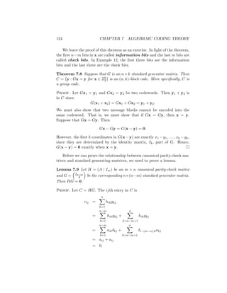 124 CHAPTER 7 ALGEBRAIC CODING THEORY
We leave the proof of this theorem as an exercise. In light of the theorem,
the first n−m bits in x are called information bits and the last m bits are
called check bits. In Example 12, the first three bits are the information
bits and the last three are the check bits.
Theorem 7.8 Suppose that G is an n×k standard generator matrix. Then
C = {y : Gx = y for x ∈ Zk
2} is an (n, k)-block code. More specifically, C is
a group code.
Proof. Let Gx1 = y1 and Gx2 = y2 be two codewords. Then y1 + y2 is
in C since
G(x1 + x2) = Gx1 + Gx2 = y1 + y2.
We must also show that two message blocks cannot be encoded into the
same codeword. That is, we must show that if Gx = Gy, then x = y.
Suppose that Gx = Gy. Then
Gx − Gy = G(x − y) = 0.
However, the first k coordinates in G(x−y) are exactly x1 −y1, . . . , xk −yk,
since they are determined by the identity matrix, Ik, part of G. Hence,
G(x − y) = 0 exactly when x = y. 
Before we can prove the relationship between canonical parity-check ma-
trices and standard generating matrices, we need to prove a lemma.
Lemma 7.9 Let H = (A | Im) be an m × n canonical parity-check matrix
and G =

In−m
A

be the corresponding n×(n−m) standard generator matrix.
Then HG = 0.
Proof. Let C = HG. The ijth entry in C is
cij =
n
X
k=1
hikgkj
=
n−m
X
k=1
hikgkj +
n
X
k=n−m+1
hikgkj
=
n−m
X
k=1
aikδkj +
n
X
k=n−m+1
δi−(m−n),kakj
= aij + aij
= 0,
 