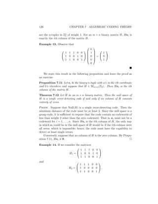 126 CHAPTER 7 ALGEBRAIC CODING THEORY
are the n-tuples in Zn
2 of weight 1. For an m × n binary matrix H, Hei is
exactly the ith column of the matrix H.
Example 13. Observe that


1 1 1 0 0
1 0 0 1 0
1 1 0 0 1








0
1
0
0
0






=


1
0
1

 .

We state this result in the following proposition and leave the proof as
an exercise.
Proposition 7.11 Let ei be the binary n-tuple with a 1 in the ith coordinate
and 0’s elsewhere and suppose that H ∈ Mm×n(Z2). Then Hei is the ith
column of the matrix H.
Theorem 7.12 Let H be an m × n binary matrix. Then the null space of
H is a single error-detecting code if and only if no column of H consists
entirely of zeros.
Proof. Suppose that Null(H) is a single error-detecting code. Then the
minimum distance of the code must be at least 2. Since the null space is a
group code, it is sufficient to require that the code contain no codewords of
less than weight 2 other than the zero codeword. That is, ei must not be a
codeword for i = 1, . . . , n. Since Hei is the ith column of H, the only way
in which ei could be in the null space of H would be if the ith column were
all zeros, which is impossible; hence, the code must have the capability to
detect at least single errors.
Conversely, suppose that no column of H is the zero column. By Propo-
sition 7.11, Hei 6= 0. 
Example 14. If we consider the matrices
H1 =


1 1 1 0 0
1 0 0 1 0
1 1 0 0 1


and
H2 =


1 1 1 0 0
1 0 0 0 0
1 1 0 0 1

 ,
 