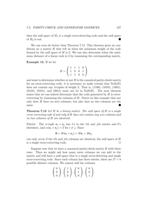 7.3 PARITY-CHECK AND GENERATOR MATRICES 127
then the null space of H1 is a single error-detecting code and the null space
of H2 is not. 
We can even do better than Theorem 7.12. This theorem gives us con-
ditions on a matrix H that tell us when the minimum weight of the code
formed by the null space of H is 2. We can also determine when the mini-
mum distance of a linear code is 3 by examining the corresponding matrix.
Example 15. If we let
H =


1 1 1 0
1 0 0 1
1 1 0 0


and want to determine whether or not H is the canonical parity-check matrix
for an error-correcting code, it is necessary to make certain that Null(H)
does not contain any 4-tuples of weight 2. That is, (1100), (1010), (1001),
(0110), (0101), and (0011) must not be in Null(H). The next theorem
states that we can indeed determine that the code generated by H is error-
correcting by examining the columns of H. Notice in this example that not
only does H have no zero columns, but also that no two columns are the
same. 
Theorem 7.13 Let H be a binary matrix. The null space of H is a single
error-correcting code if and only if H does not contain any zero columns and
no two columns of H are identical.
Proof. The n-tuple ei + ej has 1’s in the ith and jth entries and 0’s
elsewhere, and w(ei + ej) = 2 for i 6= j. Since
0 = H(ei + ej) = Hei + Hej
can only occur if the ith and jth columns are identical, the null space of H
is a single error-correcting code. 
Suppose now that we have a canonical parity-check matrix H with three
rows. Then we might ask how many more columns we can add to the
matrix and still have a null space that is a single error-detecting and single
error-correcting code. Since each column has three entries, there are 23 = 8
possible distinct columns. We cannot add the columns


0
0
0

 ,


1
0
0

 ,


0
1
0

 ,


0
0
1

 .
 