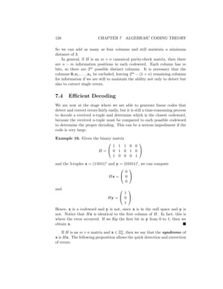 128 CHAPTER 7 ALGEBRAIC CODING THEORY
So we can add as many as four columns and still maintain a minimum
distance of 3.
In general, if H is an m × n canonical parity-check matrix, then there
are n − m information positions in each codeword. Each column has m
bits, so there are 2m possible distinct columns. It is necessary that the
columns 0, e1, . . . , en be excluded, leaving 2m − (1 + n) remaining columns
for information if we are still to maintain the ability not only to detect but
also to correct single errors.
7.4 Efficient Decoding
We are now at the stage where we are able to generate linear codes that
detect and correct errors fairly easily, but it is still a time-consuming process
to decode a received n-tuple and determine which is the closest codeword,
because the received n-tuple must be compared to each possible codeword
to determine the proper decoding. This can be a serious impediment if the
code is very large.
Example 16. Given the binary matrix
H =


1 1 1 0 0
0 1 0 1 0
1 0 0 0 1


and the 5-tuples x = (11011)t and y = (01011)t, we can compute
Hx =


0
0
0


and
Hy =


1
0
1

 .
Hence, x is a codeword and y is not, since x is in the null space and y is
not. Notice that Hx is identical to the first column of H. In fact, this is
where the error occurred. If we flip the first bit in y from 0 to 1, then we
obtain x. 
If H is an m × n matrix and x ∈ Zn
2 , then we say that the syndrome of
x is Hx. The following proposition allows the quick detection and correction
of errors.
 