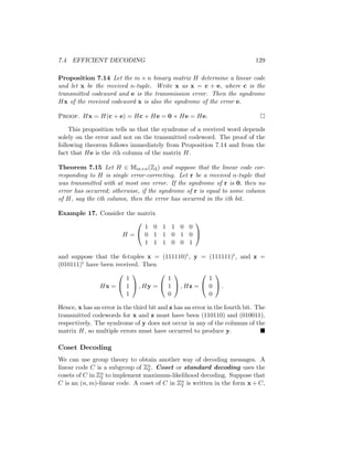 7.4 EFFICIENT DECODING 129
Proposition 7.14 Let the m × n binary matrix H determine a linear code
and let x be the received n-tuple. Write x as x = c + e, where c is the
transmitted codeword and e is the transmission error. Then the syndrome
Hx of the received codeword x is also the syndrome of the error e.
Proof. Hx = H(c + e) = Hc + He = 0 + He = He. 
This proposition tells us that the syndrome of a received word depends
solely on the error and not on the transmitted codeword. The proof of the
following theorem follows immediately from Proposition 7.14 and from the
fact that He is the ith column of the matrix H.
Theorem 7.15 Let H ∈ Mm×n(Z2) and suppose that the linear code cor-
responding to H is single error-correcting. Let r be a received n-tuple that
was transmitted with at most one error. If the syndrome of r is 0, then no
error has occurred; otherwise, if the syndrome of r is equal to some column
of H, say the ith column, then the error has occurred in the ith bit.
Example 17. Consider the matrix
H =


1 0 1 1 0 0
0 1 1 0 1 0
1 1 1 0 0 1


and suppose that the 6-tuples x = (111110)t, y = (111111)t, and z =
(010111)t have been received. Then
Hx =


1
1
1

 , Hy =


1
1
0

 , Hz =


1
0
0

 .
Hence, x has an error in the third bit and z has an error in the fourth bit. The
transmitted codewords for x and z must have been (110110) and (010011),
respectively. The syndrome of y does not occur in any of the columns of the
matrix H, so multiple errors must have occurred to produce y. 
Coset Decoding
We can use group theory to obtain another way of decoding messages. A
linear code C is a subgroup of Zn
2 . Coset or standard decoding uses the
cosets of C in Zn
2 to implement maximum-likelihood decoding. Suppose that
C is an (n, m)-linear code. A coset of C in Zn
2 is written in the form x + C,
 
