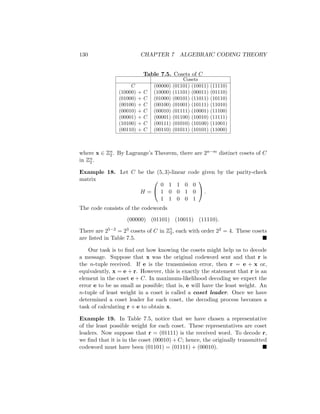 130 CHAPTER 7 ALGEBRAIC CODING THEORY
Table 7.5. Cosets of C
Cosets
C (00000) (01101) (10011) (11110)
(10000) + C (10000) (11101) (00011) (01110)
(01000) + C (01000) (00101) (11011) (10110)
(00100) + C (00100) (01001) (10111) (11010)
(00010) + C (00010) (01111) (10001) (11100)
(00001) + C (00001) (01100) (10010) (11111)
(10100) + C (00111) (01010) (10100) (11001)
(00110) + C (00110) (01011) (10101) (11000)
where x ∈ Zn
2 . By Lagrange’s Theorem, there are 2n−m distinct cosets of C
in Zn
2 .
Example 18. Let C be the (5, 3)-linear code given by the parity-check
matrix
H =


0 1 1 0 0
1 0 0 1 0
1 1 0 0 1

 .
The code consists of the codewords
(00000) (01101) (10011) (11110).
There are 25−2 = 23 cosets of C in Z5
2, each with order 22 = 4. These cosets
are listed in Table 7.5. 
Our task is to find out how knowing the cosets might help us to decode
a message. Suppose that x was the original codeword sent and that r is
the n-tuple received. If e is the transmission error, then r = e + x or,
equivalently, x = e + r. However, this is exactly the statement that r is an
element in the coset e + C. In maximum-likelihood decoding we expect the
error e to be as small as possible; that is, e will have the least weight. An
n-tuple of least weight in a coset is called a coset leader. Once we have
determined a coset leader for each coset, the decoding process becomes a
task of calculating r + e to obtain x.
Example 19. In Table 7.5, notice that we have chosen a representative
of the least possible weight for each coset. These representatives are coset
leaders. Now suppose that r = (01111) is the received word. To decode r,
we find that it is in the coset (00010) + C; hence, the originally transmitted
codeword must have been (01101) = (01111) + (00010). 
 