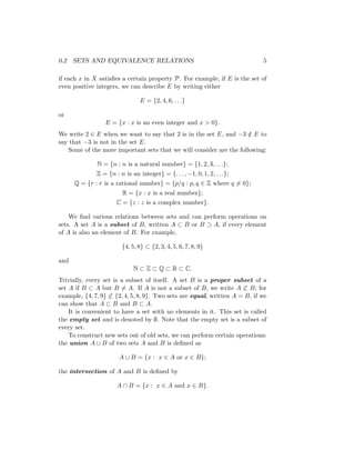 0.2 SETS AND EQUIVALENCE RELATIONS 5
if each x in X satisfies a certain property P. For example, if E is the set of
even positive integers, we can describe E by writing either
E = {2, 4, 6, . . .}
or
E = {x : x is an even integer and x  0}.
We write 2 ∈ E when we want to say that 2 is in the set E, and −3 /
∈ E to
say that −3 is not in the set E.
Some of the more important sets that we will consider are the following:
N = {n : n is a natural number} = {1, 2, 3, . . .};
Z = {n : n is an integer} = {. . . , −1, 0, 1, 2, . . .};
Q = {r : r is a rational number} = {p/q : p, q ∈ Z where q 6= 0};
R = {x : x is a real number};
C = {z : z is a complex number}.
We find various relations between sets and can perform operations on
sets. A set A is a subset of B, written A ⊂ B or B ⊃ A, if every element
of A is also an element of B. For example,
{4, 5, 8} ⊂ {2, 3, 4, 5, 6, 7, 8, 9}
and
N ⊂ Z ⊂ Q ⊂ R ⊂ C.
Trivially, every set is a subset of itself. A set B is a proper subset of a
set A if B ⊂ A but B 6= A. If A is not a subset of B, we write A 6⊂ B; for
example, {4, 7, 9} 6⊂ {2, 4, 5, 8, 9}. Two sets are equal, written A = B, if we
can show that A ⊂ B and B ⊂ A.
It is convenient to have a set with no elements in it. This set is called
the empty set and is denoted by ∅. Note that the empty set is a subset of
every set.
To construct new sets out of old sets, we can perform certain operations:
the union A ∪ B of two sets A and B is defined as
A ∪ B = {x : x ∈ A or x ∈ B};
the intersection of A and B is defined by
A ∩ B = {x : x ∈ A and x ∈ B}.
 